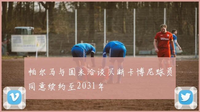 帕尔马与国米洽谈买断卡博尼球员同意续约至2031年