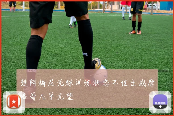 楚阿梅尼无球训练状态不佳出战摩洛哥几乎无望