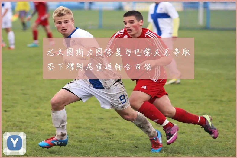 尤文图斯力图修复与巴黎关系争取签下穆阿尼重返转会市场