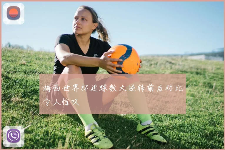 梅西世界杯进球数大逆转前后对比令人惊叹
