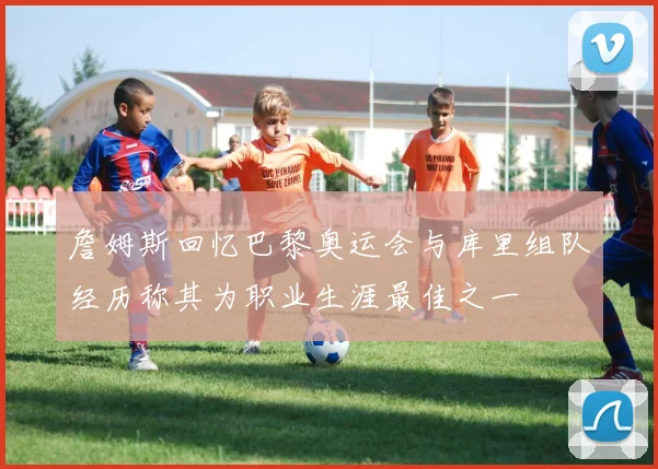 詹姆斯回忆巴黎奥运会与库里组队经历称其为职业生涯最佳之一