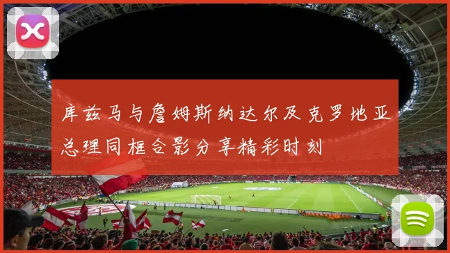 库兹马与詹姆斯纳达尔及克罗地亚总理同框合影分享精彩时刻