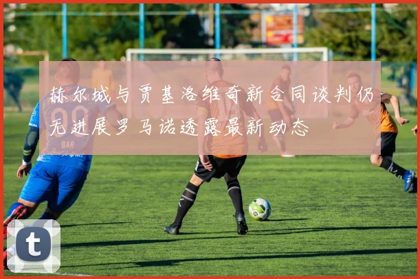 赫尔城与贾基洛维奇新合同谈判仍无进展罗马诺透露最新动态