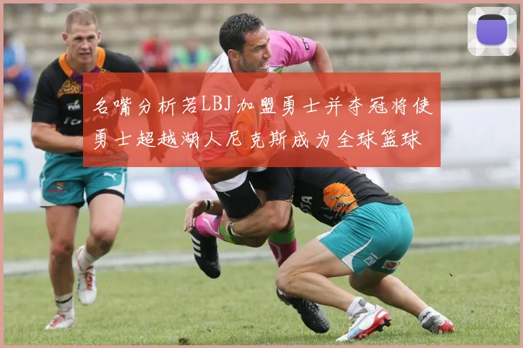 名嘴分析若LBJ加盟勇士并夺冠将使勇士超越湖人尼克斯成为全球篮球品牌之最