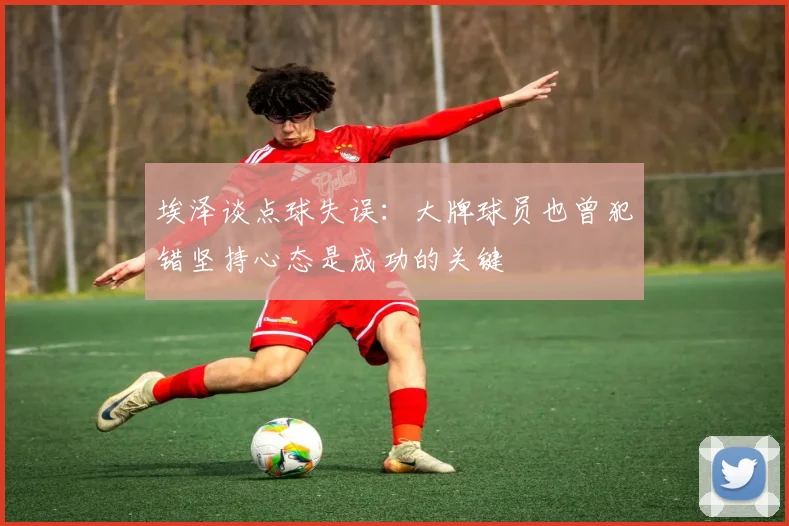埃泽谈点球失误：大牌球员也曾犯错坚持心态是成功的关键